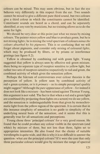 colours can be mixed. This may seem obvious, but in fact the eye
behaves very differently in this respect from the ear. Two sounds
cannot be mixed to give a different pure third sound, but two colours
give a third colour in which the constituents cannot be identified.
Constituent sounds are heard as a chord, and can be separately
identified, at any rate by musicians, but no training allows us to do the
same for light.
We should be very clear at this point just what we mean by mixing
colours. The painter mixes yellow and blue to produce green, but he is
not mixing lights ; he is mixing the total spectrum of colours minus the
colours absorbed by his pigments. This is so confusing that we will
forget about pigments, and consider only mixing of coloured lights,
which may be produced by filters, or by prisms or interference
gratings (see figure 8.2).
Yellow is obtained by combining red with green light. Young
suggested that yellow is always seen by effective red-green mixture,
there being no separate type of receptor sensitive to yellow light, but
rather two sets of receptors sensitive respectively to red and green, the
combined activity of which gives the sensation yellow.
Perhaps the fulcrum of controversies over colour theories is the
perception of yellow. Is yellow seen by combined activity of
red + green systems, or is it primary - as its simple perceptual quality
might suggest ? Although the pure appearance ofyellow - for indeed it
does not look like a mixture - has been raised against Thomas Young,
this argument is not valid. The fact is that when a red and a green light
are combined (by projecting these lights on a screen) we do see yellow,
and the sensation is indistinguishable from that given by monochro-
matic light from the yellow region of the spectrum. It is certain that in
this instance simplicity of sensation is no guide to simplicity of the
underlying neural basis of the sensation ; and it seems that this is
generally true for all sensations and perceptions.
Young chose three 'principal colours' for a very good reason. He
found that he could produce any colour visible in the spectrum (and
white) by mixture of three, but not less than three, lights set to
appropriate intensities. He also found that the choice of suitable
wavelengths is quite wide, and this is why it is so difficult to answer the
question: what are the principal colours? If it were the case that only
three particular colours would give by mixture the range of spectral
121
 