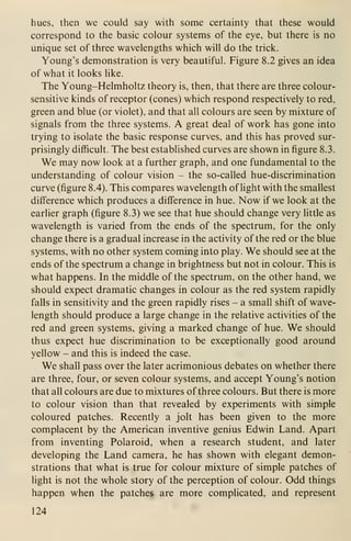 hues, then we could say with some certainty that these would
correspond to the basic colour systems of the eye, but there is no
unique set of three wavelengths which will do the trick.
Young's demonstration is very beautiful. Figure 8.2 gives an idea
of what it looks like.
The Young-Helmholtz theory is, then, that there are three colour-
sensitive kinds of receptor (cones) which respond respectively to red,
green and blue (or violet), and that all colours are seen by mixture of
signals from the three systems. A great deal of work has gone into
trying to isolate the basic response curves, and this has proved sur-
prisingly difficult. The best established curves are shown in figure 8.3.
We may now look at a further graph, and one fundamental to the
understanding of colour vision - the so-called hue-discrimination
curve (figure 8.4). This compares wavelength of light with the smallest
difference which produces a difference in hue. Now if we look at the
earlier graph (figure 8.3) we see that hue should change very little as
wavelength is varied from the ends of the spectrum, for the only
change there is a gradual increase in the activity of the red or the blue
systems, with no other system coming into play. We should see at the
ends of the spectrum a change in brightness but not in colour. This is
what happens. In the middle of the spectrum, on the other hand, we
should expect dramatic changes in colour as the red system rapidly
falls in sensitivity and the green rapidly rises - a small shift of wave-
length should produce a large change in the relative activities of the
red and green systems, giving a marked change of hue. We should
thus expect hue discrimination to be exceptionally good around
yellow - and this is indeed the case.
We shall pass over the later acrimonious debates on whether there
are three, four, or seven colour systems, and accept Young's notion
that all colours are due to mixtures of three colours. But there is more
to colour vision than that revealed by experiments with simple
coloured patches. Recently a jolt has been given to the more
complacent by the American inventive genius Edwin Land. Apart
from inventing Polaroid, when a research student, and later
developing the Land camera, he has shown with elegant demon-
strations that what is true for colour mixture of simple patches of
light is not the whole story of the perception of colour. Odd things
happen when the patches are more complicated, and represent
124
 