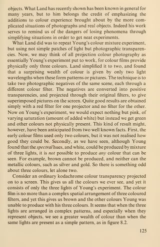 objects. What Land has recently shown has been known in general for
many years, but to him belongs the credit of emphasizing the
additions to colour experience brought about by the more com-
plicated situations of photographs and real objects. Indeed his work
serves to remind us of the dangers of losing phenomena through
simplifying situations in order to get neat experiments.
What Land did was to repeat Young's colour mixture experiment,
but using not simple patches of light but photographic transparen-
cies. Now, we may think of all projection colour photography as
essentially Young's experiment put to work, for colour films provide
physically only three colours. Land simplified it to two, and found
that a surprising wealth of colour is given by only two light
wavelengths when these form patterns or pictures. The technique is to
take two photographic negatives of the same scene, each through a
different colour filter. The negatives are converted into positive
transparencies, and projected through their original filters, to give
superimposed pictures on the screen. Quite good results are obtained
simply with a red filter for one projector and no filter for the other.
Now on Young's experiment, we would expect nothing but pink, of
varying saturation (amount of added white) but instead we get green
and other colours not physically present. This kind of result might,
however, have been anticipated from two well known facts. First, the
early colour films used only two colours, but it was not realised how
good they could be. Secondly, as we have seen, although Young
found that the spectral hues, and white, could be produced by mixture
of three lights, it is not possible to produce any colour that can be
seen. For example, brown cannot be produced, and neither can the
metallic colours, such as silver and gold. So there is something odd
about three colours, let alone two.
Consider an ordinary kodachrome colour transparency projected
on to a screen. This gives us all the colours we ever see, and yet it
consists of only the three lights of Young's experiment. The colour
film is no more than a complex spatial arrangement of three coloured
filters, and yet this gives us brown and the other colours Young was
unable to produce with his three colours. It seems that when the three
lights are arranged in complex patterns, and especially when they
represent objects, we see a greater wealth of colour than when the
same lights are present as a simple pattern, as in figure 8.2.
125
 