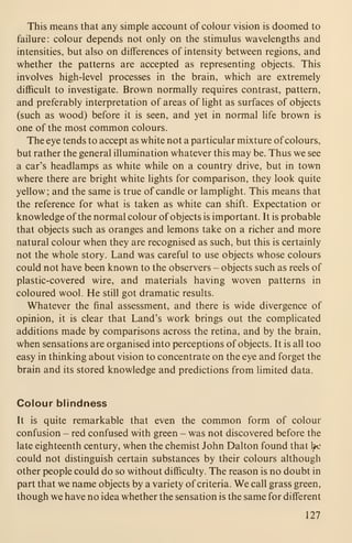 This means that any simple account of colour vision is doomed to
failure: colour depends not only on the stimulus wavelengths and
intensities, but also on differences of intensity between regions, and
whether the patterns are accepted as representing objects. This
involves high-level processes in the brain, which are extremely
difficult to investigate. Brown normally requires contrast, pattern,
and preferably interpretation of areas of light as surfaces of objects
(such as wood) before it is seen, and yet in normal life brown is
one of the most common colours.
The eye tends to accept as white not a particular mixture of colours,
but rather the general illumination whatever this may be. Thus we see
a car's headlamps as white while on a country drive, but in town
where there are bright white lights for comparison, they look quite
yellow; and the same is true of candle or lamplight. This means that
the reference for what is taken as white can shift. Expectation or
knowledge of the normal colour of objects is important. It is probable
that objects such as oranges and lemons take on a richer and more
natural colour when they are recognised as such, but this is certainly
not the whole story. Land was careful to use objects whose colours
could not have been known to the observers - objects such as reels of
plastic-covered wire, and materials having woven patterns in
coloured wool. He still got dramatic results.
Whatever the final assessment, and there is wide divergence of
opinion, it is clear that Land's work brings out the complicated
additions made by comparisons across the retina, and by the brain,
when sensations are organised into perceptions of objects. It is all too
easy in thinking about vision to concentrate on the eye and forget the
brain and its stored knowledge and predictions from limited data.
Colour blindness
It is quite remarkable that even the common form of colour
confusion - red confused with green - was not discovered before the
late eighteenth century, when the chemist John Dalton found that 1^'
could not distinguish certain substances by their colours although
other people could do so without difficulty. The reason is no doubt in
part that we name objects by a variety of criteria. We call grass green,
though we have no idea whether the sensation is the same for different
127
 