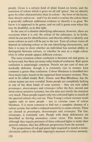 people. Grass is a certain kind of plant found on lawns, and the
sensation of colour which it gives we all call 'green', but we identify
grass by other characteristics than its colour - the form of the leaves,
their density and so on - and if we do tend to confuse the colour there
is generally sufficient additional evidence to identify it as grass. We
know it is supposed to be green, and we call it green even when this
may be doubtful, as in dim light.
In the case of a chemist identifying substances, however, there are
occasions when it is only the colour of the substance, in its bottle,
which he can use for identification, and then his ability to identify and
name colours as such will be put to the test. Tests of colour vision all
depend on isolating colour as the one identifying characteristic, and
then it is easy to show whether an individual has normal ability to
distinguish between colours, or whether he sees as a single colour
what to other people appear different colours.
The most common colour confusion is between red and green, as
we have said, but there are many other kinds ofconfusion. Red-green
confusion is surprisingly common. Nearly ten per cent of men are
markedly deficient, though it is extremely rare in women. Less
common is green-blue confusion. Colour blindness is classified into
three main types, based on the supposed three receptor systems. They
used to be called simply Red-, Green- and Blue-Blindness, but the
colour names are now avoided. Some people are completely lacking
in one of the three kinds of cone systems - they are now called
protanopes, deuteranopes and tritanopes (after the first, second and
third colour-sensitive systems), but this does not clarify the situation
very much. These people require only two coloured lights to match all
the spectral colours they can see. Thus Young's colour mixture result
applies only to most people - not to extreme cases of colour
blindness. It is more common to find not a complete absence of a
colour system, but rather a reduced sensitivity to some colours. These
are classed as protanopia, deuteranopia and tritanopia. The last,
tritanopia, is extremely rare. People with these deficiencies are
described as having anomalous colour vision. This means that
although they require mixtures of three coloured lights to make their
spectral colours, they use different proportions from the normal.
The proportions of red and green light required to match a mono-
chromatic yellow is the most important measure of colour anomaly.
128
 