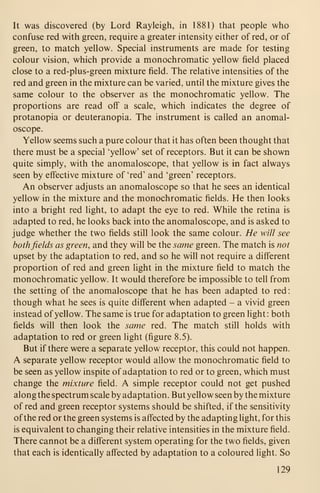 It was discovered (by Lord Rayleigh, in 1881) that people who
confuse red with green, require a greater intensity either of red, or of
green, to match yellow. Special instruments are made for testing
colour vision, which provide a monochromatic yellow field placed
close to a red-plus-green mixture field. The relative intensities of the
red and green in the mixture can be varied, until the mixture gives the
same colour to the observer as the monochromatic yellow. The
proportions are read off a scale, which indicates the degree of
protanopia or deuteranopia. The instrument is called an anomal-
oscope.
Yellow seems such a pure colour that it has often been thought that
there must be a special 'yellow' set of receptors. But it can be shown
quite simply, with the anomaloscope, that yellow is in fact always
seen by effective mixture of 'red' and 'green' receptors.
An observer adjusts an anomaloscope so that he sees an identical
yellow in the mixture and the monochromatic fields. He then looks
into a bright red light, to adapt the eye to red. While the retina is
adapted to red, he looks back into the anomaloscope, and is asked to
judge whether the two fields still look the same colour. He will see
bothfields as green, and they will be the same green. The match is not
upset by the adaptation to red, and so he will not require a different
proportion of red and green light in the mixture field to match the
monochromatic yellow. It would therefore be impossible to tell from
the setting of the anomaloscope that he has been adapted to red:
though what he sees is quite different when adapted - a vivid green
instead of yellow. The same is true for adaptation to green light : both
fields will then look the same red. The match still holds with
adaptation to red or green light (figure 8.5).
But if there were a separate yellow receptor, this could not happen.
A separate yellow receptor would allow the monochromatic field to
be seen as yellow inspite of adaptation to red or to green, which must
change the mixture field. A simple receptor could not get pushed
along the spectrum scale by adaptation. But yellow seen by the mixture
of red and green receptor systems should be shifted, if the sensitivity
of the red or the green systems is affected by the adapting light, for this
is equivalent to changing their relative intensities in the mixture field.
There cannot be a different system operating for the two fields, given
that each is identically affected by adaptation to a coloured light. So
129
 