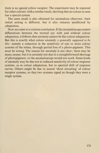 there is no special yellow receptor. The experiment may be repeated
for other colours, with a similar result, showing that no colour as seen
has a special system.
The same result is also obtained for anomalous observers: their
initial setting is different, but it also remains unaffected by
adaptation.
Now we come to a curious conclusion. If the anomaloscope cannot
differentiate between the normal eye with and without colour
adaptation, it follows that anomaly cannot be like colour adaptation.
But this is exactly what colour anomaly is generally supposed to be
like: namely a reduction in the sensitivity of one or more colour
systems of the retina, through partial loss of a photo-pigment. This
must be wrong. The reason for anomaly is not clear; there may be
many causes, but it is certainly not due to a straightforward shortage
of photopigment, or the anomaloscope would not work. Some kinds
of anomaly may be due not to reduced sensitivity of colour response
systems, as in colour adaptation, but to spectral shift of response
curves. Others might be due to neural 'short circuiting' of colour
receptor systems, so that two systems signal as though they were a
single system.
131
 