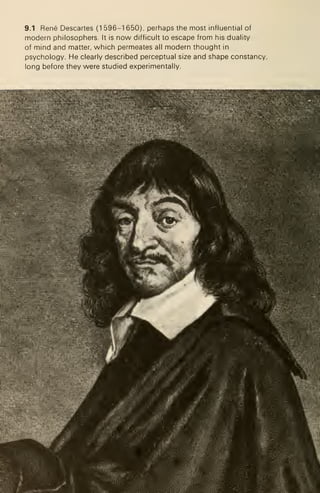 9.1 Rene Descartes (1 596-1 650), perhaps the most influential of
modern philosophers. It is now difficult to escape from his duality
of mind and matter, which permeates all modern thought in
psychology. He clearly described perceptual size and shape constancy,
long before they were studied experimentally.
 