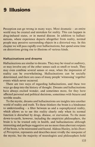 9 Illusions
Perception can go wrong in many ways. Most dramatic - an entire
world may be created and mistaken for reality. This can happen in
drug-induced states, or in mental disease. In addition to halluci-
nations, where experience departs altogether from reality, normal
people may perceive surrounding objects in a distorted way. In this
chapter we will pass rapidly over hallucinations, but spend some time
on distortions giving rise to illusions of various kinds.
Hallucinations and dreams
Hallucinations are similar to dreams. They may be visual or auditory,
or may involve any of the other senses such as smell or touch. They
may even combine several senses at once, when the impression of
reality can be overwhelming. Hallucinations can be socially
determined, and there are cases of many people "witnessing' together
events which never occurred.
There are two ways of regarding hallucinations, and these two
ways go deep into the history of thought. Dreams and hallucinations
have always excited wonder, and sometimes more, for they have
affected personal and political decisions, sometimes with bizarre and
terrible results.
To the mystic, dreams and hallucinations are insights into another
world of reality and truth. To these thinkers the brain is a hindrance
to understanding - a filter between us and a supraphysical reality,
which allows us to see this reahty clearly only when its normal
function is disturbed by drugs, disease, or starvation. To the more
down-to-earth, however, including the empiricist philosophers, the
brain is to be trusted only in health, and hallucinations although
interesting and perhaps suggestive are no more than aberrant outputs
of the brain, to be mistrusted and feared. Aldous Huxley, in his Doors
of Perception, represents and describes most vividly the viewpoint of
the mystic, but the majority of neurologists and philosophers hold
133
 