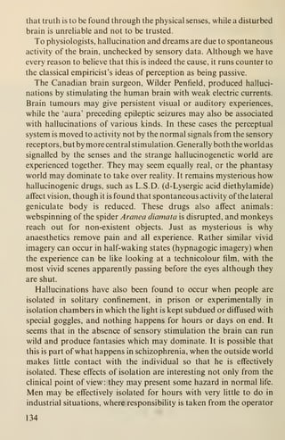that truth is to be found through the physical senses, while a disturbed
brain is unreliable and not to be trusted.
To physiologists, hallucination and dreams are due to spontaneous
activity of the brain, unchecked by sensory data. Although we have
every reason to believe that this is indeed the cause, it runs counter to
the classical empiricist's ideas of perception as being passive.
The Canadian brain surgeon. Wilder Penfield, produced halluci-
nations by stimulating the human brain with weak electric currents.
Brain tumours may give persistent visual or auditory experiences,
while the 'aura' preceding epileptic seizures may also be associated
with hallucinations of various kinds. In these cases the perceptual
system is moved to activity not by the normal signals from the sensory
receptors, but by more central stimulation. Generally both the world as
signalled by the senses and the strange hallucinogenetic world are
experienced together. They may seem equally real, or the phantasy
world may dominate to take over reality. It remains mysterious how
hallucinogenic drugs, such as L.S.D. (d-Lysergic acid diethylamide)
affect vision, though it is found that spontaneous activity of the lateral
geniculate body is reduced. These drugs also affect animals:
webspinning of the spider Aranea diamata is disrupted, and monkeys
reach out for non-existent objects. Just as mysterious is why
anaesthetics remove pain and all experience. Rather similar vivid
imagery can occur in half-waking states (hypnagogic imagery) when
the experience can be like looking at a technicolour film, with the
most vivid scenes apparently passing before the eyes although they
are shut.
Hallucinations have also been found to occur when people are
isolated in solitary confinement, in prison or experimentally in
isolation chambers in which the light is kept subdued or diff'used with
special goggles, and nothing happens for hours or days on end. It
seems that in the absence of sensory stimulation the brain can run
wild and produce fantasies which may dominate. It is possible that
this is part of what happens in schizophrenia, when the outside world
makes little contact with the individual so that he is effectively
isolated. These effects of isolation are interesting not only from the
clinical point of view : they may present some hazard in normal life.
Men may be effectively isolated for hours with very little to do in
industrial situations, where responsibility is taken from the operator
134
 