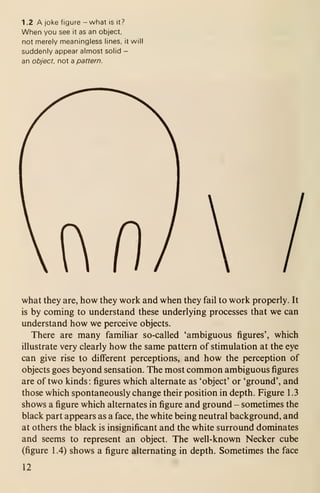 1 .2 A joke figure - what is it?
When you see it as an object,
not merely meaningless lines, it will
suddenly appear almost solid -
an object, not a pattern.
what they are, how they work and when they fail to work properly. It
is by coming to understand these underlying processes that we can
understand how we perceive objects.
There are many familiar so-called 'ambiguous figures', which
illustrate very clearly how the same pattern of stimulation at the eye
can give rise to different perceptions, and how the perception of
objects goes beyond sensation. The most common ambiguous figures
are of two kinds : figures which alternate as 'object' or 'ground', and
those which spontaneously change their position in depth. Figure 1.3
shows a figure which alternates in figure and ground - sometimes the
black part appears as a face, the white being neutral background, and
at others the black is insignificant and the white surround dominates
and seems to represent an object. The well-known Necker cube
(figure 1.4) shows a figure alternating in depth. Sometimes the face
12
 