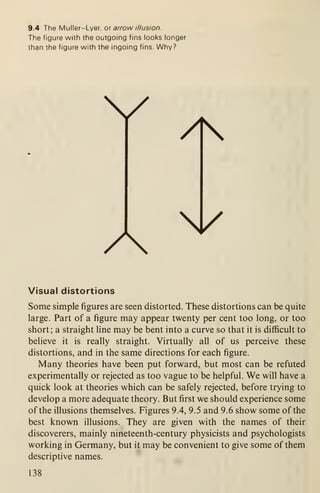 9.4 The Muller-Lyer, o arrow illusion.
The figure with the outgoing fins looks longer
than the figure with the ingoing fins. Why?
y
A
/
/
Visual distortions
Some simple figures are seen distorted. These distortions can be quite
large. Part of a figure may appear twenty per cent too long, or too
short; a straight line may be bent into a curve so that it is difiicult to
believe it is really straight. Virtually all of us perceive these
distortions, and in the same directions for each figure.
Many theories have been put forward, but most can be refuted
experimentally or rejected as too vague to be helpful. We will have a
quick look at theories which can be safely rejected, before trying to
develop a more adequate theory. But first we should experience some
of the illusions themselves. Figures 9.4, 9.5 and 9.6 show some of the
best known illusions. They are given with the names of their
discoverers, mainly nineteenth-century physicists and psychologists
working in Germany, but it may be convenient to give some of them
descriptive names.
138
 