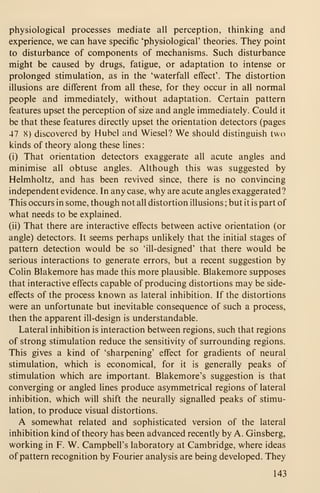 physiological processes mediate all perception, thinking and
experience, we can have specific 'physiological' theories. They point
to disturbance of components of mechanisms. Such disturbance
might be caused by drugs, fatigue, or adaptation to intense or
prolonged stimulation, as in the 'waterfall effect'. The distortion
illusions are different from all these, for they occur in all normal
people and immediately, without adaptation. Certain pattern
features upset the perception of size and angle immediately. Could it
be that these features directly upset the orientation detectors (pages
47 X) discovered by Hubcl and Wiesel? We should distinguish two
kinds of theory along these lines:
(i) That orientation detectors exaggerate all acute angles and
minimise all obtuse angles. Although this was suggested by
Helmholtz, and has been revived since, there is no convincing
independent evidence. In any case, why are acute angles exaggerated?
This occurs in some, though not all distortion illusions ; but it is part of
what needs to be explained.
(ii) That there are interactive effects between active orientation (or
angle) detectors. It seems perhaps unlikely that the initial stages of
pattern detection would be so 'ill-designed' that there would be
serious interactions to generate errors, but a recent suggestion by
Colin Blakemore has made this more plausible. Blakemore supposes
that interactive effects capable of producing distortions may be side-
effects of the process known as lateral inhibition. If the distortions
were an unfortunate but inevitable consequence of such a process,
then the apparent ill-design is understandable.
Lateral inhibition is interaction between regions, such that regions
of strong stimulation reduce the sensitivity of surrounding regions.
This gives a kind of 'sharpening' effect for gradients of neural
stimulation, which is economical, for it is generally peaks of
stimulation which are important. Blakemore's suggestion is that
converging or angled lines produce asymmetrical regions of lateral
inhibition, which will shift the neurally signalled peaks of stimu-
lation, to produce visual distortions.
A somewhat related and sophisticated version of the lateral
inhibition kind of theory has been advanced recently by A. Ginsberg,
working in F. W. Campbell's laboratory at Cambridge, where ideas
of pattern recognition by Fourier analysis are being developed. They
143
 
