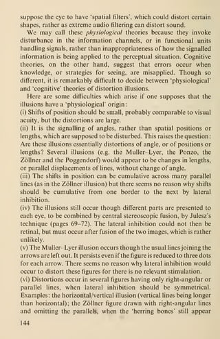 suppose the eye to have 'spatial fiUers', which could distort certain
shapes, rather as extreme audio filtering can distort sound.
We may call these physiological theories because they invoke
disturbance in the information channels, or in functional units
handling signals, rather than inappropriateness of how the signalled
information is being applied to the perceptual situation. Cognitive
theories, on the other hand, suggest that errors occur when
knowledge, or strategies for seeing, are misapplied. Though so
different, it is remarkably difficult to decide between 'physiological'
and 'cognitive' theories of distortion illusions.
Here are some difficulties which arise if one supposes that the
illusions have a 'physiological' origin:
(i) Shifts of position should be small, probably comparable to visual
acuity, but the distortions are large.
(ii) It is the signalling of angles, rather than spatial positions or
lengths, which are supposed to be disturbed. This raises the question:
Are these illusions essentially distortions of angle, or of positions or
lengths? Several illusions (e.g. the MuUer-Lyer, the Ponzo, the
Zollner and the Poggendorf) would appear to be changes in lengths,
or parallel displacements of lines, without change of angle,
(iii) The shifts in position can be cumulative across many parallel
lines (as in the Zollner illusion) but there seems no reason why shifts
should be cumulative from one border to the next by lateral
inhibition.
(iv) The illusions still occur though different parts are presented to
each eye, to be combined by central stereoscopic fusion, by Julesz's
technique (pages 69-72). The lateral inhibition could not then be
retinal, but must occur after fusion of the two images, which is rather
unlikely.
(v) The Muller-Lyer illusion occurs though the usual lines joining the
arrows are left out. It persists even if the figure is reduced to three dots
for each arrow. There seems no reason why lateral inhibition would
occur to distort these figures for there is no relevant stimulation,
(vi) Distortions occur in several figures having only right-angular or
parallel lines, when lateral inhibition should be symmetrical.
Examples : the horizontal/vertical illusion (vertical lines being longer
than horizontal); the Zollner figure drawn with right-angular lines
and omitting the parallels, when the 'herring bones' still appear
144
 