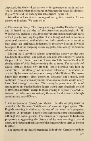 displaced; the Muller-Lyer arrows with right-angular heads and the
'shafts' omitted, when the separation between the heads is still upset
(figure 9.7); and the rectangular table figure (figure 9.8).
We will now look at what we regard as cognitive theories of these
distortion illusions. We start with:
4 The empathy theory. This theory was suggested by Theodore Lipps,
and is based on an idea of the American psychologist R. H.
Woodworth. The idea is that the observer identifies himself with parts
of the figure (or with say the pillars of a building) and that he becomes
emotionally involved so that his vision is distorted rather as emotion
may distort an intellectual judgment. In the arrow illusion, it would
be argued that the outgoing arrow suggests, emotionally, expansion
which one then sees.
It is true that a very thick column supporting a narrow cornice on a
building looks clumsy ; and perhaps one does imaginatively stand in
the place of the column, much as Hercules took the load of the sky off
the shoulders of Atlas before turning him to stone. The caryatids of
Greek temples (figure 9.9) embody (quite literally) this idea in
architecture. But although of immediate relevance to aesthetics, it
can hardly be taken seriously as a theory of the illusions. The arrow
figure (for example) gives distortion whatever one's mood, and
continues to do so when any initial emotional response would surely
have died through boredom. There may be perceptual effects of
strong emotion, but the illusion figures would seem singularly devoid
of emotional content - except to those who try to explain them ! More
serious : the distortions are virtually the same for all observers though
emotions are very different.
5 The pregnance or 'good-figure' theory. The idea of 'pregnance' is
central to the German Gestalt writers' account of perception. The
English meaning is similar to the use of the word in 'a pregnant
sentence'. A 'pregnant' figure is one expressing some characteristic
although it is not all present. The illusions are supposed to be due to
pregnance exaggerating the distance of features seeming to stand
apart, and reducing the distance of the features which seem to belong
together.
The status of the idea of pregnance is doubtful. Certainly random
147
 