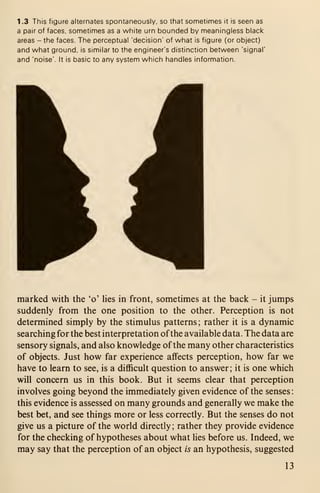 1 .3 This figure alternates spontaneously, so that sometimes it is seen as
a pair of faces, sometimes as a white urn bounded by meaningless black
areas - the faces. The perceptual 'decision' of what is figure (or object)
and what ground, is similar to the engineer's distinction between 'signal'
and 'noise'. It is basic to any system which handles information.
marked with the 'o' lies in front, sometimes at the back - it jumps
suddenly from the one position to the other. Perception is not
determined simply by the stimulus patterns; rather it is a dynamic
searching for the best interpretation ofthe available data. The data are
sensory signals, and also knowledge of the many other characteristics
of objects. Just how far experience affects perception, how far we
have to learn to see, is a difficult question to answer; it is one which
will concern us in this book. But it seems clear that perception
involves going beyond the immediately given evidence of the senses
:
this evidence is assessed on many grounds and generally we make the
best bet, and see things more or less correctly. But the senses do not
give us a picture of the world directly ; rather they provide evidence
for the checking of hypotheses about what lies before us. Indeed, we
may say that the perception of an object is an hypothesis, suggested
13
 