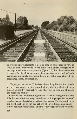or systematic arrangements of dots do tend to be grouped in various
ways, so that some belong to one figure while others are rejected or
are organised into other patterns (figure 1.1) but there seems no
tendency for the dots to change their position as a result of such
grouping; and surely this would be an inevitable prediction of the
pregnance theory of distortion.
6 The perspectixe theory. This theory has a long history, into which
we need not enter, but the central idea is that the illusion figures
suggest depth by perspective, and that this suggestion of depth
produces size changes.
Consider the two illusion figures we started with (figures 9.4 and
9.5). Each can be fitted very naturally to typical perspective views of
regular shaped objects lying in three dimensions. The illusion figures
can be thought of as flat projections of three dimensional space -
simple perspective drawings - and the following generalisation holds
:
150
 