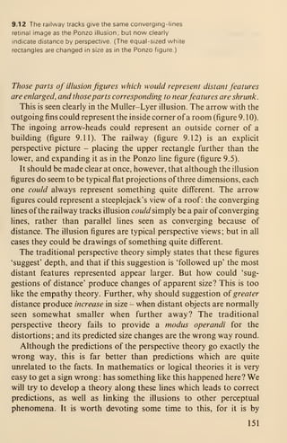9.12 The railway tracks give the same converging-lines
retinal image as the Ponzo illusion; but now clearly
indicate distance by perspective. (The equal-sized white
rectangles are changed in size as in the Ponzo figure.)
Those parts of illusion figures which would represent distant features
are enlarged, and those parts corresponding to nearfeatures are shrunk.
This is seen clearly in the Muller-Lyer illusion. The arrow with the
outgoing fins could represent the inside corner ofa room (figure 9. 1 0).
The ingoing arrow-heads could represent an outside corner of a
building (figure 9.11). The railway (figure 9.12) is an explicit
perspective picture - placing the upper rectangle further than the
lower, and expanding it as in the Ponzo line figure (figure 9.5).
It should be made clear at once, however, that although the illusion
figures do seem to be typical flat projections of three dimensions, each
one could always represent something quite different. The arrow
figures could represent a steeplejack's view of a roof: the converging
lines of the railway tracks illusion cowW simply be a pair ofconverging
lines, rather than parallel lines seen as converging because of
distance. The illusion figures are typical perspective views; but in all
cases they could be drawings of something quite different.
The traditional perspective theory simply states that these figures
'suggest' depth, and that if this suggestion is 'followed up' the most
distant features represented appear larger. But how could 'sug-
gestions of distance' produce changes of apparent size? This is too
like the empathy theory. Further, why should suggestion o{ greater
distance produce increase in size - when distant objects are normally
seen somewhat smaller when further away? The traditional
perspective theory fails to provide a modus operandi for the
distortions ; and its predicted size changes are the wrong way round.
Although the predictions of the perspective theory go exactly the
wrong way, this is far better than predictions which are quite
unrelated to the facts. In mathematics or logical theories it is very
easy to get a sign wrong: has something like this happened here? We
will try to develop a theory along these lines which leads to correct
predictions, as well as linking the illusions to other perceptual
phenomena. It is worth devoting some time to this, for it is by
151
 