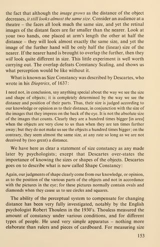 the fact that although the image grows as the distance of the object
decreases, // still looks almost the same size. Consider an audience at a
theatre - the faces all look much the same size, and yet the retinal
images of the distant faces are far smaller than the nearer. Look at
your two hands, one placed at arm's length the other at half the
distance - they will look almost exactly the same size, and yet the
image of the further hand will be only half the (linear) size of the
nearer. If the nearer hand is brought to overlap the further, then they
will look quite different in size. This little experiment is well worth
carrying out. The overlap defeats Constancy Scaling, and shows us
what perception would be like without it.
What is known as Size Constancy was described by Descartes, who
wrote in his Dioptrics, of 1637:
I need not, in conclusion, say anything special about the way we see the size
and shape of objects ; it is completely determined by the way we see the
distance and position of their parts. Thus, their size is judged according to
our knowledge or opinion as to their distance, in conjunction with the size of
the images that they impress on the back of the eye. It is not the absolute size
of the images that counts. Clearly they are a hundred times bigger [in area]
when the objects are very close to us than when they are ten times farther
away ; but they do not make us see the objects a hundred times bigger ; on the
contrary, they seem almost the same size, at any rate so long as we are not
deceived by (too great) a distance.
We have here as clear a statement of size constancy as any made
later by psychologists; except that Descartes over-states the
importance of knowing the sizes or shapes of the objects. Descartes
goes on to describe what is now called Shape Constancy
:
Again, our judgments of shape clearly come from our knowledge, or opinion,
as to the position of the various parts of the objects and not in accordance
with the pictures in the eye ; for these pictures normally contain ovals and
diamonds when they cause us to see circles and squares.
The ability of the perceptual system to compensate for changing
distance has been very fully investigated, notably by the English
psychologist Robert Thouless in the 1930's. Thouless measured the
amount of constancy under various conditions, and for different
types of people. He used very simple apparatus - nothing more
elaborate than rulers and pieces of cardboard. For measuring size
153
 