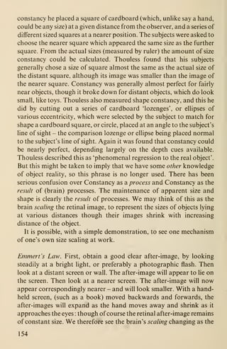 constancy he placed a square of cardboard (which, unHke say a hand,
could be any size) at a given distance from the observer, and a series of
different sized squares at a nearer position. The subjects were asked to
choose the nearer square which appeared the same size as the further
square. From the actual sizes (measured by ruler) the amount of size
constancy could be calculated. Thouless found that his subjects
generally chose a size of square almost the same as the actual size of
the distant square, although its image was smaller than the image of
the nearer square. Constancy was generally almost perfect for fairly
near objects, though it broke down for distant objects, which do look
small, like toys. Thouless also measured shape constancy, and this he
did by cutting out a series of cardboard 'lozenges', or ellipses of
various eccentricity, which were selected by the subject to match for
shape a cardboard square, or circle, placed at an angle to the subject's
line of sight - the comparison lozenge or ellipse being placed normal
to the subject's Hne of sight. Again it was found that constancy could
be nearly perfect, depending largely on the depth cues available.
Thouless described this as 'phenomenal regression to the real object'.
But this might be taken to imply that we have some other knowledge
of object reality, so this phrase is no longer used. There has been
serious confusion over Constancy as a process and Constancy as the
result of (brain) processes. The maintenance of apparent size and
shape is clearly the result of processes. We may think of this as the
brain scaling the retinal image, to represent the sizes of objects lying
at various distances though their images shrink with increasing
distance of the object.
It is possible, with a simple demonstration, to see one mechanism
of one's own size scaling at work.
Emmert's Law. First, obtain a good clear after-image, by looking
steadily at a bright light, or preferably a photographic flash. Then
look at a distant screen or wall. The after-image will appear to lie on
the screen. Then look at a nearer screen. The after-image will now
appear correspondingly nearer - and will look smaller. With a hand-
held screen, (such as a book) moved backwards and forwards, the
after-images will expand as the hand moves away and shrink as it
approaches the eyes : though ofcourse the retinal after-image remains
of constant size. We therefore see the brain's scaling changing as the
154
 