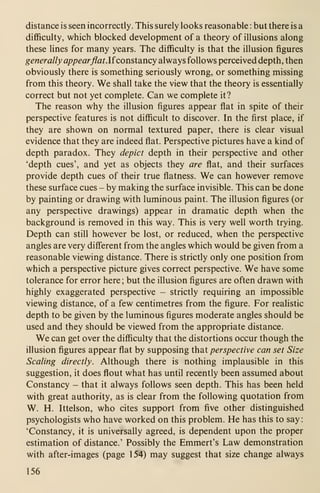 distance is seen incorrectly. This surely looks reasonable : but there is a
difficulty, which blocked development of a theory of illusions along
these lines for many years. The difficulty is that the illusion figures
generally appearflat. Ifconstancy always follows perceived depth, then
obviously there is something seriously wrong, or something missing
from this theory. We shall take the view that the theory is essentially
correct but not yet complete. Can we complete it?
The reason why the illusion figures appear flat in spite of their
perspective features is not difficult to discover. In the first place, if
they are shown on normal textured paper, there is clear visual
evidence that they are indeed flat. Perspective pictures have a kind of
depth paradox. They depict depth in their perspective and other
'depth cues', and yet as objects they are flat, and their surfaces
provide depth cues of their true flatness. We can however remove
these surface cues - by making the surface invisible. This can be done
by painting or drawing with luminous paint. The illusion figures (or
any perspective drawings) appear in dramatic depth when the
background is removed in this way. This is very well worth trying.
Depth can still however be lost, or reduced, when the perspective
angles are very different from the angles which would be given from a
reasonable viewing distance. There is strictly only one position from
which a perspective picture gives correct perspective. We have some
tolerance for error here ; but the illusion figures are often drawn with
highly exaggerated perspective - strictly requiring an impossible
viewing distance, of a few centimetres from the figure. For realistic
depth to be given by the luminous figures moderate angles should be
used and they should be viewed from the appropriate distance.
We can get over the difficulty that the distortions occur though the
illusion figures appear flat by supposing that perspective can set Size
Scaling directly. Although there is nothing implausible in this
suggestion, it does flout what has until recently been assumed about
Constancy - that it always follows seen depth. This has been held
with great authority, as is clear from the following quotation from
W. H. Ittelson, who cites support from five other distinguished
psychologists who have worked on this problem. He has this to say
:
'Constancy, it is universally agreed, is dependent upon the proper
estimation of distance.' Possibly the Emmert's Law demonstration
with after-images (page 154) may suggest that size change always
156
 