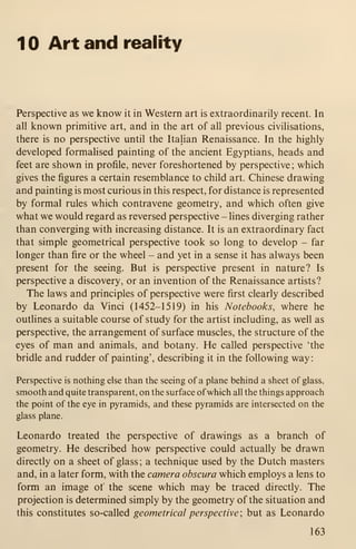 1 Art and reality
Perspective as we know it in Western art is extraordinarily recent. In
all known primitive art, and in the art of all previous civilisations,
there is no perspective until the Italian Renaissance. In the highly
developed formalised painting of the ancient Egyptians, heads and
feet are shown in profile, never foreshortened by perspective; which
gives the figures a certain resemblance to child art. Chinese drawing
and painting is most curious in this respect, for distance is represented
by formal rules which contravene geometry, and which often give
what we would regard as reversed perspective - lines diverging rather
than converging with increasing distance. It is an extraordinary fact
that simple geometrical perspective took so long to develop - far
longer than fire or the wheel - and yet in a sense it has always been
present for the seeing. But is perspective present in nature? Is
perspective a discovery, or an invention of the Renaissance artists?
The laws and principles of perspective were first clearly described
by Leonardo da Vinci (1452-1519) in his Notebooks, where he
outlines a suitable course of study for the artist including, as well as
perspective, the arrangement of surface muscles, the structure of the
eyes of man and animals, and botany. He called perspective 'the
bridle and rudder of painting', describing it in the following way
:
Perspective is nothing else than the seeing of a plane behind a sheet of glass,
smooth and quite transparent, on the surface ofwhich all the things approach
the point of the eye in pyramids, and these pyramids are intersected on the
glass plane.
Leonardo treated the perspective of drawings as a branch of
geometry. He described how perspective could actually be drawn
directly on a sheet of glass; a technique used by the Dutch masters
and, in a later form, with the camera obscura which employs a lens to
form an image of the scene which may be traced directly. The
projection is determined simply by the geometry of the situation and
this constitutes so-called geometrical perspective ; but as Leonardo
163
 