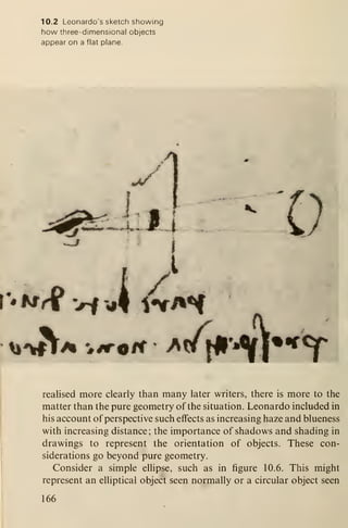 10.2 Leonardo's sketch showing
how three-dimensional objects
appear on a flat plane.
^
^g^tf^j^g^mimm'-m^^^*^ Jr
.1
V'hSfi vi'A *ff^H
A^'%ri A 'siT^H ' ^rf^^ t
realised more clearly than many later writers, there is more to the
matter than the pure geometry of the situation. Leonardo included in
his account of perspective such effects as increasing haze and blueness
with increasing distance; the importance of shadows and shading in
drawings to represent the orientation of objects. These con-
siderations go beyond pure geometry.
Consider a simple ellipse, such as in figure 10.6. This might
represent an elliptical object seen normally or a circular object seen
166
 