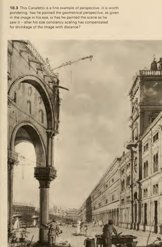 10.3 This Canaletto is a fine example of perspective. It is worth
pondering: has he painted the geometrical perspective, as given
in the image in his eye, or has he painted the scene as he
saw it -after his size constancy scaling has compensated
for shrinkage of the image with distance?
 