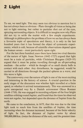 2 Light
To see, we need light. This may seem too obvious to mention but it
has not always been so obvious - Plato thought of vision as being due
not to light entering, but rather to particles shot out of the eyes,
spraying surrounding objects. It is difficult to imagine now why Plato
did not try to settle the matter with a few simple experiments.
Although to philosophers the problem of how we see has always been
a favourite topic of speculation and theory, it is only in the last
hundred years that it has formed the object of systematic experi-
ments ; which is odd, because all scientific observations depend upon
the human senses - most particularly upon sight.
For the last three hundred years there have been two rival theories
of the nature of hght. Isaac Newton (1642-1727) argued that light
must be a train of particles, while Christiaan Huygens (1629-93)
argued that it must be pulses travelling through an all-pervading
medium - the aether - which he thought of as small elastic balls in
contact with each other. Any disturbance, he suggested, would be
carried in all directions through the packed spheres as a wave, and
this wave is light.
The controversy over the nature of light is one of the most exciting
and interesting in the history of science. A crucial question in the
early stages of the discussion was whether light travelled at a finite
speed, or whether it arrived instantaneously. This was answered in a
quite unexpected way by a Danish astronomer Olaus Roemer
(1644-1710). He was engaged in recording eclipses of the four bright
satelhtes orbiting round Jupiter, and found that the times he observed
were not regular, but depended upon the distance of Jupiter from the
earth.
He came to the conclusion, in 1675, that this was due to the time
light took to reach him from the satellites of Jupiter, the time
increasing when the distance increased, because of the finite velocity
of light. In fact, the distance of Jupiter varies by about
300,000,000 km. (twice the distance of the sun), and the greatest time-
15
 