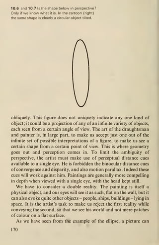 10.6 and 10.7 Is the shape below in perspective?
Only if we know what it is. In the cartoon (right)
the same shape is clearly a circular object tilted.
A
obliquely. This figure does not uniquely indicate any one kind of
object; it could be a projection of any of an infinite variety of objects,
each seen from a certain angle of view. The art of the draughtsman
and painter is, in large part, to make us accept just one out of the
infinite set of possible interpretations of a figure, to make us see a
certain shape from a certain point of view. This is where geometry
goes out and perception comes in. To limit the ambiguity of
perspective, the artist must make use of perceptual distance cues
available to a single eye. He is forbidden the binocular distance cues
of convergence and disparity, and also motion parallax. Indeed these
cues will work against him. Paintings are generally more compelling
in depth when viewed with a single eye, with the head kept still.
We have to consider a double reality. The painting is itself a
physical object, and our eyes will see it as such, flat on the wall, but it
can also evoke quite other objects - people, ships, buildings - lying in
space. It is the artist's task to make us reject the first reality while
conveying the second, so that we see his world and not mere patches
of colour on a flat surface.
As we have seen from the example of the ellipse, a picture can
170
 
