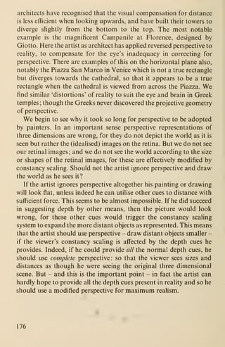 architects have recognised that the visual compensation for distance
is less efficient when looking upwards, and have built their towers to
diverge slightly from the bottom to the top. The most notable
example is the magnificent Campanile at Florence, designed by
Giotto. Here the artist as architect has applied reversed perspective to
reality, to compensate for the eye's inadequacy in correcting for
perspective. There are examples of this on the horizontal plane also,
notably the Piazza San Marco in Venice which is not a true rectangle
but diverges towards the cathedral, so that it appears to be a true
rectangle when the cathedral is viewed from across the Piazza. We
find similar 'distortions' of reality to suit the eye and brain in Greek
temples ; though the Greeks never discovered the projective geometry
of perspective.
We begin to see why it took so long for perspective to be adopted
by painters. In an important sense perspective representations of
three dimensions are wrong, for they do not depict the world as it is
seen but rather the (idealised) images on the retina. But we do not see
our retinal images ; and we do not see the world according to the size
or shapes of the retinal images, for these are effectively modified by
constancy scaling. Should not the artist ignore perspective and draw
the world as he sees it?
If the artist ignores perspective altogether his painting or drawing
will look flat, unless indeed he can utilise other cues to distance with
sufficient force. This seems to be almost impossible. If he did succeed
in suggesting depth by other means, then the picture would look
wrong, for these other cues would trigger the constancy scaling
system to expand the more distant objects as represented. This means
that the artist should use perspective - draw distant objects smaller -
if the viewer's constancy scaling is affected by the depth cues he
provides. Indeed, if he could provide all the normal depth cues, he
should use complete perspective: so that the viewer sees sizes and
distances as though he were seeing the original three dimensional
scene. But - and this is the important point - in fact the artist can
hardly hope to provide all the depth cues present in reality and so he
should use a modified perspective for maximum realism.
176
 