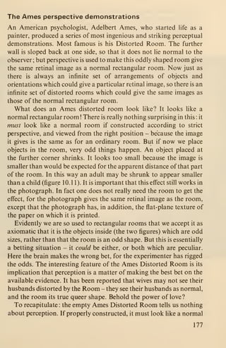 The Ames perspective demonstrations
An American psychologist, Adelbert Ames, who started Hfe as a
painter, produced a series of most ingenious and striking perceptual
demonstrations. Most famous is his Distorted Room. The further
wall is sloped back at one side, so that it does not lie normal to the
observer ; but perspective is used to make this oddly shaped room give
the same retinal image as a normal rectangular room. Now just as
there is always an infinite set of arrangements of objects and
orientations which could give a particular retinal image, so there is an
infinite set of distorted rooms which could give the same images as
those of the normal rectangular room.
What does an Ames distorted room look like? It looks like a
normal rectangular room ! There is really nothing surprising in this : it
must look like a normal room if constructed according to strict
perspective, and viewed from the right position - because the image
it gives is the same as for an ordinary room. But if now we place
objects in the room, very odd things happen. An object placed at
the further corner shrinks. It looks too small because the image is
smaller than would be expected for the apparent distance of that part
of the room. In this way an adult may be shrunk to appear smaller
than a child (figure 10. 1 1). It is important that this effect still works in
the photograph. In fact one does not really need the room to get the
elBFect, for the photograph gives the same retinal image as the room,
except that the photograph has, in addition, the flat-plane texture of
the paper on which it is printed.
Evidently we are so used to rectangular rooms that we accept it as
axiomatic that it is the objects inside (the two figures) which are odd
sizes, rather than that the room is an odd shape. But this is essentially
a betting situation - it could be either, or both which are peculiar.
Here the brain makes the wrong bet, for the experimenter has rigged
the odds. The interesting feature of the Ames Distorted Room is its
implication that perception is a matter of making the best bet on the
available evidence. It has been reported that wives may not see their
husbands distorted by the Room - they see their husbands as normal,
and the room its true queer shape. Behold the power of love?
To recapitulate : the empty Ames Distorted Room tells us nothing
about perception. If properly constructed, it must look like a normal
177
 