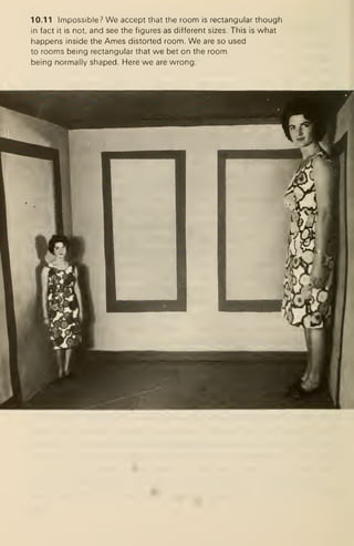 10.11 Impossible? We accept that the room is rectangular though
in fact it is not, and see the figures as different sizes. This is what
happens inside the Ames distorted room. We are so used
to rooms being rectangular that we bet on the room
being normally shaped. Here we are wrong.
 