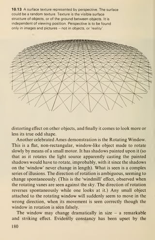 10.13 A surface texture represented by perspective. The surface
could be a random texture. Texture is the visible surface
structure of objects, or of the ground between objects. It is
independent of viewing position. Perspective is to be found
only in images and pictures - not in objects, or 'reality'
distorting effect on other objects, and finally it comes to look more or
less its true odd shape.
Another celebrated Ames demonstration is the Rotating Window.
This is a flat, non-rectangular, window-like object made to rotate
slowly by means of a small motor. It has shadows painted upon it (so
that as it rotates the light source apparently casting the painted
shadows would have to rotate, improbably, with it since the shadows
on the 'window' never change in length). What is seen is a complex
series of illusions. The direction of rotation is ambiguous, seeming to
change spontaneously. (This is the 'windmill' effect, observed when
the rotating vanes are seen against the sky. The direction of rotation
reverses spontaneously while one looks at it.) Any small object
attached to the rotating window will suddenly seem to move in the
wrong direction, when its movement is seen correctly though the
window in rotation is seen falsely.
The window may change dramatically in size - a remarkable
and striking effect. Evidently constancy has been upset by the
180
 