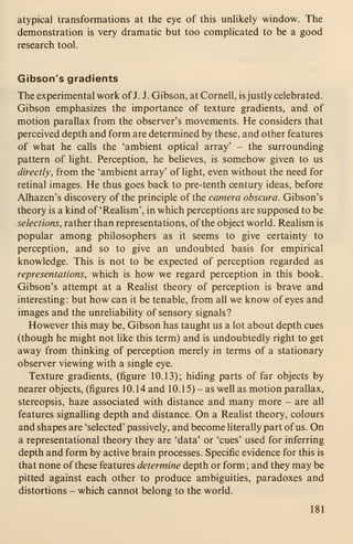 atypical transformations at the eye of this unhkely window. The
demonstration is very dramatic but too comphcated to be a good
research tool.
Gibson's gradients
The experimental work ofJ. J. Gibson, at Cornell, is justly celebrated.
Gibson emphasizes the importance of texture gradients, and of
motion parallax from the observer's movements. He considers that
perceived depth and form are determined by these, and other features
of what he calls the 'ambient optical array' - the surrounding
pattern of light. Perception, he believes, is somehow given to us
directly, from the 'ambient array' of light, even without the need for
retinal images. He thus goes back to pre-tenth century ideas, before
Alhazen's discovery of the principle of the camera obscura. Gibson's
theory is a kind of 'Reahsm', in which perceptions are supposed to be
selections, rather than representations, of the object world. Realism is
popular among philosophers as it seems to give certainty to
perception, and so to give an undoubted basis for empirical
knowledge. This is not to be expected of perception regarded as
representations, which is how we regard perception in this book.
Gibson's attempt at a Realist theory of perception is brave and
interesting: but how can it be tenable, from all we know of eyes and
images and the unreliability of sensory signals?
However this may be, Gibson has taught us a lot about depth cues
(though he might not like this term) and is undoubtedly right to get
away from thinking of perception merely in terms of a stationary
observer viewing with a single eye.
Texture gradients, (figure 10.13); hiding parts of far objects by
nearer objects, (figures 10.14 and 1 0. 1 5) - as well as motion parallax,
stereopsis, haze associated with distance and many more - are all
features signalling depth and distance. On a Realist theory, colours
and shapes are 'selected' passively, and become literally part ofus. On
a representational theory they are 'data' or 'cues' used for inferring
depth and form by active brain processes. Specific evidence for this is
that none of these features determine depth or form ; and they may be
pitted against each other to produce ambiguities, paradoxes and
distortions - which cannot belong to the world.
181
 