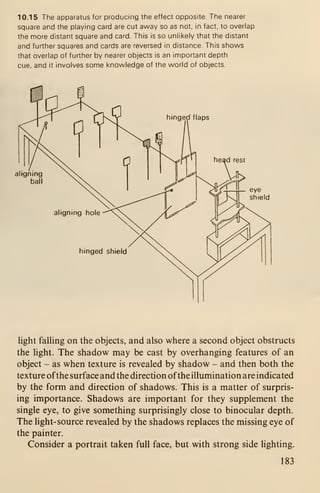 10.15 The apparatus for producing the effect opposite. The nearer
square and the playing card are cut away so as not, in fact, to overlap
the more distant square and card. This is so unlikely that the distant
and further squares and cards are reversed in distance. This shows
that overlap of further by nearer objects is an important depth
cue, and it involves some knowledge of the world of objects.
nged flaps
head rest
eye
shield
hinged shield
light falling on the objects, and also where a second object obstructs
the light. The shadow may be cast by overhanging features of an
object - as when texture is revealed by shadow - and then both the
texture ofthe surface and the direction ofthe illumination are indicated
by the form and direction of shadows. This is a matter of surpris-
ing importance. Shadows are important for they supplement the
single eye, to give something surprisingly close to binocular depth.
The light- source revealed by the shadows replaces the missing eye of
the painter.
Consider a portrait taken full face, but with strong side lighting.
183
 