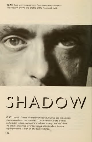 10.16 Two viewing positions from one camera angle
the shadow shows the profile of the nose and eyes.
orJADOVY
10.17 Letters? These are merely shadows, but we see the objects
which would cast the shadows. Look carefully: there are not
really raised letters casting the shadows, though we 'see' them.
The brain sometimes invents missing objects when they are
highly probable - even on shadow evidence.
184
 