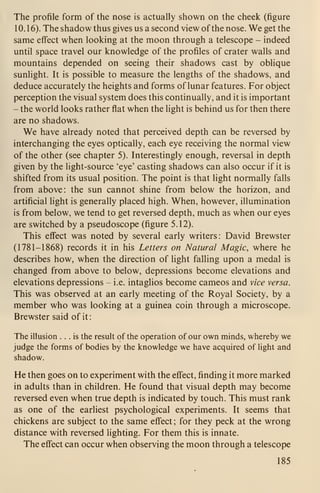The profile form of the nose is actually shown on the cheek (figure
10. 1 6). The shadow thus gives us a second view of the nose. We get the
same effect when looking at the moon through a telescope - indeed
until space travel our knowledge of the profiles of crater walls and
mountains depended on seeing their shadows cast by oblique
sunlight. It is possible to measure the lengths of the shadows, and
deduce accurately the heights and forms of lunar features. For object
perception the visual system does this continually, and it is important
- the world looks rather flat when the light is behind us for then there
are no shadows.
We have already noted that perceived depth can be reversed by
interchanging the eyes optically, each eye receiving the normal view
of the other (see chapter 5). Interestingly enough, reversal in depth
given by the light-source 'eye' casting shadows can also occur if it is
shifted from its usual position. The point is that light normally falls
from above: the sun cannot shine from below the horizon, and
artificial light is generally placed high. When, however, illumination
is from below, we tend to get reversed depth, much as when our eyes
are switched by a pseudoscope (figure 5.12).
This effect was noted by several early writers: David Brewster
(1781-1868) records it in his Letters on Natural Magic, where he
describes how, when the direction of light falling upon a medal is
changed from above to below, depressions become elevations and
elevations depressions - i.e. intaglios become cameos and vice versa.
This was observed at an early meeting of the Royal Society, by a
member who was looking at a guinea coin through a microscope.
Brewster said of it
:
The illusion ... is the result of the operation of our own minds, whereby we
judge the forms of bodies by the knowledge we have acquired of light and
shadow.
He then goes on to experiment with the effect, finding it more marked
in adults than in children. He found that visual depth may become
reversed even when true depth is indicated by touch. This must rank
as one of the earliest psychological experiments. It seems that
chickens are subject to the same effect; for they peck at the wrong
distance with reversed lighting. For them this is innate.
The effect can occur when observing the moon through a telescope
185
 