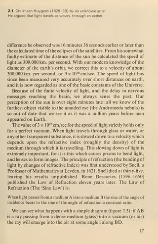 2.1 Christiaan Huygens (1 629-93) by an unknown artist.
He argued that light travels as waves, through an aether.
difference he observed was 16 minutes 36 seconds earlier or later than
the calculated time of the eclipses of the sateUites. From his somewhat
faulty estimate of the distance of the sun he calculated the speed of
light as 309,000 km. per second. With our modern knowledge of the
diameter of the earth's orbit, we correct this to a velocity of about
300,000 km. per second, or 3 x 10^" cm/sec. The speed of light has
since been measured very accurately over short distances on earth,
and it is now regarded as one of the basic constants of the Universe.
Because of the finite velocity of light, and the delay in nervous
messages reaching the brain, we always sense the past. Our
perception of the sun is over eight minutes late : all we know of the
furthest object visible to the unaided eye (the Andromeda nebula) is
so out of date that we see it as it was a million years before men
appeared on Earth.
The value of 3 x 10^° cm/sec for the speed oflight strictly holds only
for a perfect vacuum. When light travels through glass or water, or
any other transparent substance, it is slowed down to a velocity which
depends upon the refractive index (roughly the density) of the
medium through which it is travelling. This slowing down of light is
extremely important, for it is this which causes prisms to bend light,
and lenses to form images. The principle of refraction (the bending of
light by changes of refractive index) was first understood by Snell, a
Professor of Mathematics at Leyden, in 1621. Snell died at thirty-five,
leaving his results unpublished. Rene Descartes (1596-1650)
published the Law of Refraction eleven years later. The Law of
Refraction (The 'Sine Law') is:
When light passes from a medium A into a medium B the sine of the angle of
incidence bears to the sine of the angle of refraction a constant ratio.
We can see what happens with a simple diagram (figure 2.3): if AB
is a ray passing from a dense medium (glass) into a vacuum (or air)
the ray will emerge into the air at some angle i along BD.
17
 