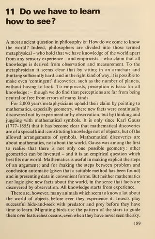 1 1 Do we have to learn
how to see?
A most ancient question in philosophy is: How do we come to know
the world? Indeed, philosophers are divided into those termed
metaphysical - who hold that we have knowledge of the world apart
from any sensory experience - and empiricists - who claim that all
knowledge is derived from observation and measurement. To the
metaphysician it seems clear that by sitting in an armchair and
thinking sufficiently hard, and in the right kind of way, it is possible to
make even 'contingent' discoveries, such as the number of planets,
without having to look. To empiricists, perception is basic for all
knowledge :
- though we do find that perceptions are far from being
neutral or free from errors of many kinds.
For 2,000 years metaphysicians upheld their claim by pointing to
mathematics, especially geometry, where new facts were continually
discovered not by experiment or by observation, but by thinking and
juggling with mathematical symbols. It is only since Karl Gauss
(1777-1855) that it has become clear that mathematical discoveries
are of a special kind : constituting knowledge not of objects, but of the
allowed arrangements of symbols. Mathematical discoveries are
about mathematics, not about the world. Gauss was among the first
to realise that there is not only one possible geometry: other
geometries can be invented - and it is an empirical question which
best fits our world. Mathematics is useful in making explicit the steps
of an argument; and for making the steps between problem and
conclusion automatic (given that a suitable method has been found)
and in presenting data in convenient forms. But neither mathematics
nor logic give new facts about the world, in the sense that facts are
discovered by observation. All knowledge starts from experience.
There are, however, many animals which seem to know a lot about
the world of objects before ever they experience it. Insects play
successful hide-and-seek with predator and prey before they have
time to learn. Migrating birds use the pattern of the stars to guide
them over featureless oceans, even when they have never seen the sky.
189
 