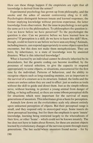 How can these things happen if the empiricists are right that all
knowledge is derived from the senses?
Experimental psychology has grown up from philosophy, and the
smoke and the ashes of ancient controversy cling to it still.
Psychologists distinguish between innate and learned responses; the
former implying knowledge without previous experience, the latter
knowledge from observation. But the issue in psychology is not quite
the same as it is to the philosophers. To philosophers the question is
:
Can we know before we have perceived? To the psychologist the
question is also: Can we perceive before we have learned how to
perceive? If perception is a skill, do we have to learn this skill? How,
though, could we learn to see before we have seen anything? Animals,
including insects, can respond appropriately to some objects upon first
encounter, but this does not make them metaphysicians. They are
heirs, by inheritance, to a state of knowledge won by ancestral
disasters. What is this inherited knowledge?
What is learned by an individual cannot be directly inherited by its
descendants, but the genetic coding can become modified, by the
processes of natural selection, to give the capacity to respond
appropriately to some objects, or situations, encountered for the first
time by the individual. Patterns of behaviour, and the ability to
recognise objects such as long-standing enemies, are as important to
the survival of a creature as is its structure. Indeed, the limbs and the
senses are useless unless they are used to effect : just as useless as tools
without the skill to guide and direct them. Just as the simple reflexes
serve, without learning, to protect a young animal from danger of
falling, or being suff'ocated, so there are some inborn perceptual skills
for situations which were important for the survival of many
generations ofancestors. This inheritance gives a basis for perception.
Animals low down on the evolutionary scale rely almost entirely
upon unlearned perception of objects. But their perceptual range is
small, and they respond only in stereotyped ways. Some insects do
show perceptual learning; but for them the emphasis is upon 'innate'
knowledge, learning being restricted largely to the whereabouts of
their hive, or other 'home' - which could not be known innately. The
bee does not have to learn about flowers, for these are ancient objects
learned by evolutionary changes of the nervous system through many
generations. The bee sucks where ancestors found nectar - for by
190
 