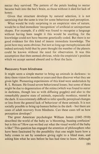 nectar they survived. The pattern of the petals leading to nectar
became built into the bee's brain, as those without it died for lack of
honey.
Given that structure develops by natural selection, it is not
surprising that the same is true for some behaviour and perception.
What would be truly surprising in an empiricist view of nature,
would be to find immediate 'recognition' of artificial or unimportant
shapes. For example, if a child was found to recognise a language
without having been taught it this would be startling, for the
knowledge could not have become genetically coded. But there is no
good evidence for this kind of innate immediate knowledge. The
point here may seem obvious ; but not so long ago metaphysicians did
indeed seriously hold that by pure thought the number of the planets
could be known without the need for observation. It was this
assumption that then seemed obvious, while the empiricist's position
which we accept seemed absurd and to flout the facts.
Recovery from blindness
It might seem a simple matter to bring up animals in darkness: to
deny them vision for months or years and then discover what they see
given light. Pioneering experiments of this kind were undertaken by
R. L. Reissen. He found severe behavioural losses; but some of these
might be due to degeneration of the retina (which was found to occur
in darkness, though less so with diff'using goggles) and also to the
remarkably passive state of animals, especially monkeys, reared in
the dark. It was extremely difficult to infer specific perceptual changes
or loss from the general lack of behaviour of these animals. It is not
socially possible to bring up human babies in the dark - but there are
cases of adult recovery from blindness. Can these cases tell us how
perception develops?
The great American psychologist William James (1842-1910)
described the world of the baby as 'a blooming, buzzing confusion'
but is this so? How can we find out what the visual world of the baby
is like? This question has engaged the attention of philosophers who
have been fascinated by the possibility that one might learn how a
baby comes to see by somehow giving sight to a blind man, and
asking him what he sees before he has had time to learn. Although
191
 