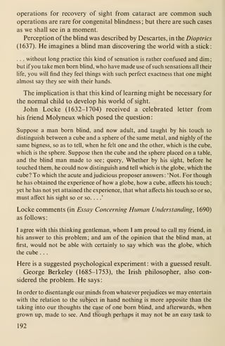 operations for recovery of sight from cataract are common such
operations are rare for congenital bhndness; but there are such cases
as we shall see in a moment.
Perception of the blind was described by Descartes, in the Dioptrics
(1637). He imagines a blind man discovering the world with a stick:
. . . without long practice this kind of sensation is rather confused and dim
;
but if you take men born blind, who have made use of such sensations all their
life, you will find they feel things with such perfect exactness that one might
almost say they see with their hands.
The implication is that this kind of learning might be necessary for
the normal child to develop his world of sight.
John Locke (1632-1704) received a celebrated letter from
his friend Molyneux which posed the question
:
Suppose a man born blind, and now adult, and taught by his touch to
distinguish between a cube and a sphere of the same metal, and nighly of the
same bigness, so as to tell, when he felt one and the other, which is the cube,
which is the sphere. Suppose then the cube and the sphere placed on a table,
and the blind man made to see; query, Whether by his sight, before he
touched them, he could now distinguish and tell which is the globe, which the
cube? To which the acute and judicious proposer answers : 'Not. For though
he has obtained the experience of how a globe, how a cube, affects his touch;
yet he has not yet attained the experience, that what affects his touch so or so,
must affect his sight so or so. . .
.'
Locke comments (in Essay Concerning Human Understanding, 1 690)
as follows
:
I agree with this thinking gentleman, whom I am proud to call my friend, in
his answer to this problem; and am of the opinion that the blind man, at
first, would not be able with certainly to say which was the globe, which
the cube . . .
Here is a suggested psychological experiment : with a guessed result.
George Berkeley (1685-1753), the Irish philosopher, also con-
sidered the problem. He says:
In order to disentangle our minds from whatever prejudices we may entertain
with the relation to the subject in hand nothing is more apposite than the
taking into our thoughts the case of one born blind, and afterwards, when
grown up, made to see. And though perhaps it may not be an easy task to
192
 