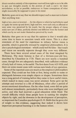 divest ourselves entirely of the experience received from sight so as to be able
to put our thoughts exactly in the posture of such a one's: we must
nevertheless, as far as possible, endeavour to frame conceptions of what
might reasonably be supposed to pass in his mind.
Berkeley goes on to say that we should expect such a man not to know
that anything was:
high or low, erect or inverted ... for the objects to which he had hitherto used
to apply the terms up and down, high and low, were such only as affected or
were some way perceived by his touch ; but the proper objects of vision
make new sets of ideas, perfectly distinct and different from the former and
which can by no sort make themselves perceived by touch.
Berkeley then goes on to say that his opinion is that it would take
some time to learn to associate touch with vision. This is a clear
statement of the need for experience in infancy before vision is
possible, which is generally stressed by empiricist philosophers. It is
also a psychological statement - which could well be false - that touch
and vision are neurally separate though they seem very different.
There have been several actual cases of the kind imagined by
Molyneux. The most famous is that of a thirteen-year-old boy,
described by Cheseldon in 1728. There are now nearly a hundred
cases, though few are adequately described, with sufficient evidence
of early lack of vision, to be useful. The first dates from AD 1020, and
there are some recent cases with various new kinds of eye operation.
Some of the reported cases are much as the empiricist philosophers
expected. They could see but little at first, being unable to name or
distinguish between even simple objects or shapes. Sometimes there
was a long period of training before they came to have useful vision,
which indeed in many cases was never attained. Some gave up the
attempt and reverted to a life of blindness, often after a period of
severe emotional disturbance. On the other hand, some did see quite
well almost immediately, particularly those who were intelligent and
active, and who had received a good education while blind. The
overall difficulty which these people have in naming the simplest
objects by sight, and the slowness in the development of perception,
so impressed the Canadian psychologist D. O. Hebb that he gave a lot
of weight to this evidence, suggesting that indeed it shows how
important perceptual learning is to the human infant.
193
 
