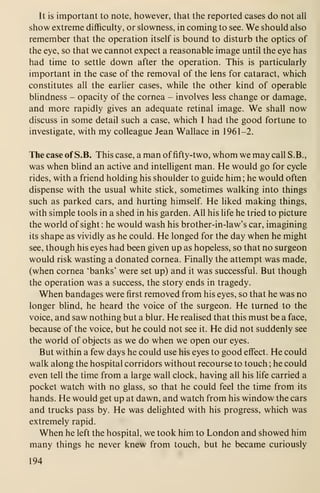 It is important to note, however, that the reported cases do not all
show extreme difficulty, or slowness, in coming to see. We should also
remember that the operation itself is bound to disturb the optics of
the eye, so that we cannot expect a reasonable image until the eye has
had time to settle down after the operation. This is particularly
important in the case of the removal of the lens for cataract, which
constitutes all the earlier cases, while the other kind of operable
blindness - opacity of the cornea - involves less change or damage,
and more rapidly gives an adequate retinal image. We shall now
discuss in some detail such a case, which I had the good fortune to
investigate, with my colleague Jean Wallace in 1961-2.
The case of S.B. This case, a man offifty-two, whom we may call S.B.,
was when blind an active and intelligent man. He would go for cycle
rides, with a friend holding his shoulder to guide him; he would often
dispense with the usual white stick, sometimes walking into things
such as parked cars, and hurting himself. He liked making things,
with simple tools in a shed in his garden. All his life he tried to picture
the world of sight : he would wash his brother-in-law's car, imagining
its shape as vividly as he could. He longed for the day when he might
see, though his eyes had been given up as hopeless, so that no surgeon
would risk wasting a donated cornea. Finally the attempt was made,
(when cornea 'banks' were set up) and it was successful. But though
the operation was a success, the story ends in tragedy.
When bandages were first removed from his eyes, so that he was no
longer blind, he heard the voice of the surgeon. He turned to the
voice, and saw nothing but a blur. He realised that this must be a face,
because of the voice, but he could not see it. He did not suddenly see
the world of objects as we do when we open our eyes.
But within a few days he could use his eyes to good effect. He could
walk along the hospital corridors without recourse to touch ; he could
even tell the time from a large wall clock, having all his life carried a
pocket watch with no glass, so that he could feel the time from its
hands. He would get up at dawn, and watch from his window the cars
and trucks pass by. He was delighted with his progress, which was
extremely rapid.
When he left the hospital, we took him to London and showed him
many things he never knew from touch, but he became curiously
194
 