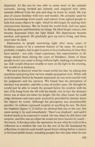 dispirited. At the zoo he was able to name most of the animals
correctly, having stroked pet animals and enquired how other
animals differed from the cats and dogs he knew by touch. He was
also of course familiar with toys and models. He certainly used his
previous knowledge from touch, and reports from sighted people to
help him name objects by sight, which he did largely by seeking their
characteristic features. But he found the world drab, and was upset
by flaking paint and blemishes on things. He liked bright colours, but
became depressed when the light faded. His depressions became
marked, and general. He gradually gave up active living, and three
years later he died.
Depression in people recovering sight after many years of
blindness seems to be a common feature of the cases. Its cause is
probably complex, but in part it seems to be a realisation of what they
have missed - not only visual experience, but opportunities to do
things denied them during the years of blindness. Some of these
people revert very soon to living without light, making no attempt to
see. S.B. would often not trouble to turn on the light in the evening,
but would sit in darkness.
We tried to discover what his visual world was like, by asking him
questions and giving him various simple perceptual tests. While still
in the hospital, before he became depressed, he was most careful with
his judgments and his answers. We found that his perception of
distance was peculiar, and this is true of earlier cases. He thought he
would just be able to touch the ground below his window with his
feet, if he hung from the sill with his hands ; but in fact the distance
down was at least ten times his height. On the other hand, he could
judge distances and sizes quite accurately provided he already knew
the objects by touch. Although his perception was demonstrably
peculiar, he seldom expressed surprise at anything he saw. He drew
the elephant (figure 1 1.2) before we showed him one at the zoo; but
upon seeing it, he said immediately : 'there's an elephant', and said it
looked much as he expected it would. On one object he did show real
surprise, and this was an object he could not have known by touch -
the moon. A few days after the operation, he saw what he took to be a
reflection in a window (he was for the rest of his life fascinated by
reflections in mirrors and would spend hours sitting before a mirror
in his local public house, watching people) but this time what he saw
195
 