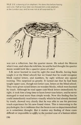 11 .2 S.B.'s drawing of an elephant. He drew this before having
seen one. HaJf an hour later we showed him a real elephant,
at the London zoo, and he was not at all surprised by it!
was not a reflection, but the quarter moon. He asked the Matron
what it was, and when she told him, he said he had thought the quarter
moon would look hke a quarter piece of cake!
S.B. never learned to read by sight (he read Braille, having been
taught it at the blind school) but we found that he could recognise
block capital letters, and numbers, by sight without any special
training. This surprised us greatly. It turned out that he had been
taught upper case, though not lower case, letters at the blind school.
They were given raised letters on wooden blocks, which were learned
by touch. Although he read upper case block letters immediately by
sight, it took him a long time to learn lower case letters, and he never
managed to read more than simple words. Now this finding that he
could immediately read letters visually which he had already learned
by touch, showed very clearly that he was able to use his previous
touch experience for his new-found vision. This is interesting to the
psychologist, for it indicates that the brain is not so departmentalised
as is sometimes thought. But it makes any finding of these cases
difficult or impossible to apply to the normal case of a human infant
196
 