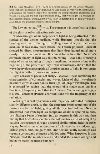 2.2 Sir Isaac Newton (1 642-1 727) by Charles Jervas On the whole. Newton
held that light consists of particles, but he was aware of many of the difficulties,
anticipating the modern theory that light has the dual properties of particles and
waves. He devised the first experiments to show that white light is a mixture of
the spectral colours, and paved the way to an understanding of colour vision by
elucidating the physical characteristics of light.
The Law states that^— = u. The constant u. is the refractive index
sin r
of the glass or other refracting substance.
Newton thought of his corpuscles of light as being attracted to the
surface of the denser medium, while Huygens thought that the
bending was due to the light travelling more slowly in the denser
medium. It was many years before the French physicist Foucault
showed by direct measurement that light does indeed travel more
slowly in a denser medium. It seemed for a time that Newton's
corpuscle theory of light was entirely wrong - that light is purely a
series of waves radiating through a medium, the aether - but at the
beginning of the present century it was dramatically shown that the
wave theory does not explain all the phenomena of light. It now seems
that light is both corpuscles and waves.
Light consists of packets of energy - quanta - these combining the
characteristics of corpuscles and waves. Light of short wavelength
has more waves in each bundle than light of longer wavelength. This
is expressed by saying that the energy of a single quantum is a
function of frequency, such that E=hv where £ is the energy in ergs, h
is a small constant (Planck's constant) and v is the frequency of the
radiation.
When light is bent by a prism, each frequency is deviated through a
slightly different angle, so that the emergent beam comes out of the
prism as a fan of light, giving all the spectral colours. Newton
discovered that white light is a compound of all the spectral colours,
by splitting a beam of sunlight into a spectrum in this way and then
finding that he could re-combine the colours back into white light by
passing the spectrum through a second similar prism, held the other
way up. Newton named seven colours for his spectrum - red, orange,
yellow, green, blue, indigo, violet. One does not really see indigo as a
separate colour, and orange is a bit doubtful. What happened is that
Newton liked the number seven and added the names orange and
indigo to make the magic number!
18
 
