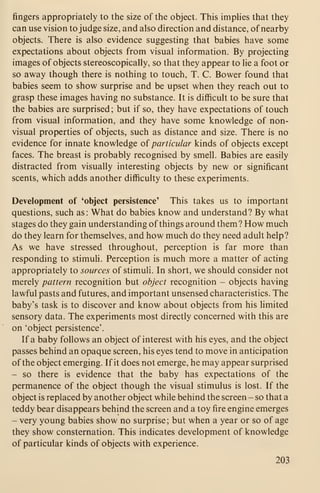 fingers appropriately to the size of the object. This impHes that they
can use vision to judge size, and also direction and distance, of nearby
objects. There is also evidence suggesting that babies have some
expectations about objects from visual information. By projecting
images of objects stereoscopically, so that they appear to lie a foot or
so away though there is nothing to touch, T. C. Bower found that
babies seem to show surprise and be upset when they reach out to
grasp these images having no substance. It is difficult to be sure that
the babies are surprised; but if so, they have expectations of touch
from visual information, and they have some knowledge of non-
visual properties of objects, such as distance and size. There is no
evidence for innate knowledge of particular kinds of objects except
faces. The breast is probably recognised by smell. Babies are easily
distracted from visually interesting objects by new or significant
scents, which adds another difficulty to these experiments.
Development of 'object persistence' This takes us to important
questions, such as: What do babies know and understand? By what
stages do they gain understanding of things around them? How much
do they learn for themselves, and how much do they need adult help?
As we have stressed throughout, perception is far more than
responding to stimuli. Perception is much more a matter of acting
appropriately to sources of stimuli. In short, we should consider not
merely pattern recognition but object recognition - objects having
lawful pasts and futures, and important unsensed characteristics. The
baby's task is to discover and know about objects from his Hmited
sensory data. The experiments most directly concerned with this are
on 'object persistence'.
If a baby follows an object of interest with his eyes, and the object
passes behind an opaque screen, his eyes tend to move in anticipation
of the object emerging. If it does not emerge, he may appear surprised
- so there is evidence that the baby has expectations of the
permanence of the object though the visual stimulus is lost. If the
object is replaced by another object while behind the screen - so that a
teddy bear disappears behind the screen and a toy fire engine emerges
- very young babies show no surprise; but when a year or so of age
they show consternation. This indicates development of knowledge
of particular kinds of objects with experience.
203
 