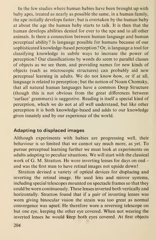 In the few studies where human babies have been brought up with
baby apes, treated as nearly as possible the same, in a human family,
the ape initially develops faster; but is overtaken by the human baby
at about the age the human baby starts to talk. It is then that the
human develops abilities denied for ever to the ape and to all other
animals. Is there a connection between human language and human
perceptual ability? Is language possible for humans because of our
sophisticated knowledge-based perception? Or, is language a tool for
classifying knowledge in subtle ways to increase the power of
perception? Our classifications by words do seem to parallel classes
of objects as we see them, and providing names for new kinds of
objects (such as microscopic structures) can probably aid new
perceptual learning in adults. We do not know 4iow, or if at all,
language is related to perception; but the notion of Noam Chomsky,
that all natural human languages have a common Deep Structure
(though this is not obvious from the great differences between
'surface' grammars) is suggestive. Reading is itself a special kind of
perception, which we do not at all well understand, but like other
perception it is both knowledge-based and adds to our knowledge
given innately and by our experience of the world.
Adapting to displaced images
Although experiments with babies are progressing well, their
behaviour is so limited that we cannot say much more, as yet. To
pursue perceptual learning further we must look at experiments on
adults adapting to peculiar situations. We will start with the classical
work of G. M. Stratton. He wore inverting lenses for days on end -
and was the first man to have retinal images not upside down
!
Stratton devised a variety of optical devices for displacing and
inverting the retinal image. He used lens and mirror systems,
including special telescopes mounted on spectacle frames so that they
could be worn continuously. These lenses inverted both vertically and
horizontally. Stratton found that if a pair of inverting lenses was
worn giving binocular vision the strain was too great as normal
convergence was upset. He therefore wore a reversing telescope on
but one eye, keeping the other eye covered. When not wearing the
inverted lenses he would keep both eyes covered. At first objects
204
 