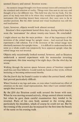seemed illusory and unreal. Stratton wrote:
. . . the memory images brought over from normal vision still continued to be
the standard and criterion of reality. Things were thus seen in one way and
thought of in a far different way. This held true also for my body. For the
parts of my body were felt to be where they would have appeared had the
instrument (the inverting lenses) been removed; they were seen to be in
another position. But the older tactual and visual localisation was still the
real localisation.
Later, however, objects would look almost normal.
Stratton's first experiment lasted three days, during which time he
wore the 'instrument' for about twenty-one hours. He concluded:
I might almost say that the main problem - that of the importance of the
inversion of the retinal image for upright vision - had received from the
experiment a full solution. For if the inversion of the retinal image were
absolutely necessary for upright vision ... it is difficult to understand how the
scene as a whole could even temporarily have appeared upright when the
retinal image was not inverted.
Objects only occasionally looked normal, however, and so Stratton
undertook a second experiment with his monocular inverting
arrangement, this time wearing it for eight days. On the third day he
wrote
:
Walking through the narrow spaces between pieces of furniture required
much less care than hitherto. I could watch my hands as they wrote, without
hesitating or becoming embarrassed thereby.
On the fourth day he found it easier to select the correct hand, which
had proved particularly difficult.
When I looked at my legs and arms, or even when I reinforced my effort of
attention on the new visual representation, then what I saw seemed rather
upright than inverted.
By the fifth day Stratton could walk around the house with ease.
When he was moving around actively, things seemed almost normal,
but when he gave them careful examination they tended to be
inverted. Parts of his own body seemed in the wrong place,
particularly his shoulders, which of course he could not see. But by
the evening of the seventh day he enjoyed for the first time the beauty
of the scene on his evening walk.
205
 