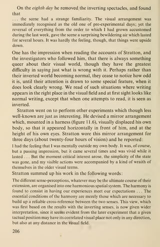 On the eighth day he removed the inverting spectacles, and found
that
. . . the scene had a strange famiharity. The visual arrangement was
immediately recognised as the old one of pre-experimental days; yet the
reversal of everything from the order to which I had grown accustomed
during the last week, gave the scene a surprising bewildering air which lasted
for several hours. It was hardly the feeling, though, that things were upside
down.
One has the impression when reading the accounts of Stratton, and
the investigators who followed him, that there is always something
queer about their visual world, though they have the greatest
difficulty in saying just what is wrong with it. Perhaps rather than
their inverted world becoming normal, they cease to notice how odd
it is, until their attention is drawn to some special feature, when it
does look clearly wrong. We read of such situations where writing
appears in the right place in the visual field and at first sight looks like
normal writing, except that when one attempts to read, it is seen as
inverted.
Stratton went on to perform other experiments which though less
well-known are just as interesting. He devised a mirror arrangement
which, mounted in a harness (figure 11. 6), visually displaced his own
body, so that it appeared horizontally in front of him, and at the
height of his own eyes. Stratton wore this mirror arrangement for
three days (about twenty-four hours of vision) and he reported
:
I had the feeling that I was mentally outside my own body. It was, of course,
but a passing impression, but it came several times and was vivid while it
lasted . . . But the moment critical interest arose, the simplicity of the state
was gone, and my visible actions were accompanied by a kind of wraith of
themselves in the older visual terms.
Stratton summed up his work in the following words
:
The different sense-perceptions, whatever may be the ultimate course of their
extension, are organised into one harmonious spatial system. The harmony is
found to consist in having our experiences meet our expectations . . . The
essential conditions of the harmony are merely those which are necessary to
build up a reliable cross-reference between the two senses. This view, which
was first based on the results with the inverting senses, is now given wider
interpretation, since it seems evident from the later experiment that a given
tactual position may have its correlated visual place not only in any direction,
but also at any distance in the visual field.
206
 