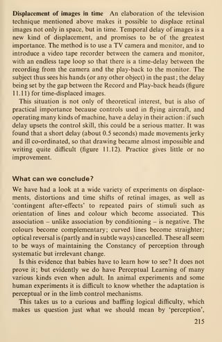 Displacement of images in time An elaboration of the television
technique mentioned above makes it possible to displace retinal
images not only in space, but in time. Temporal delay of images is a
new kind of displacement, and promises to be of the greatest
importance. The method is to use a TV camera and monitor, and to
introduce a video tape recorder between the camera and monitor,
with an endless tape loop so that there is a time-delay between the
recording from the camera and the play-back to the monitor. The
subject thus sees his hands (or any other object) in the past; the delay
being set by the gap between the Record and Play-back heads (figure
1 1 . 1 1) for time-displaced images.
This situation is not only of theoretical interest, but is also of
practical importance because controls used in flying aircraft, and
operating many kinds of machine, have a delay in their action : if such
delay upsets the control skill, this could be a serious matter. It was
found that a short delay (about 0.5 seconds) made movements jerky
and ill co-ordinated, so that drawing became almost impossible and
writing quite difficult (figure 11.12). Practice gives little or no
improvement.
What can we conclude?
We have had a look at a wide variety of experiments on displace-
ments, distortions and time shifts of retinal images, as well as
'contingent after-effects' to repeated pairs of stimuli such as
orientation of lines and colour which become associated. This
association - unlike association by conditioning - is negative. The
colours become complementary; curved lines become straighter;
optical reversal is (partly and in subtle ways) cancelled. These all seem
to be ways of maintaining the Constancy of perception through
systematic but irrelevant change.
Is this evidence that babies have to learn how to see? It does not
prove it; but evidently we do have Perceptual Learning of many
various kinds even when adult. In animal experiments and some
human experiments it is difficult to know whether the adaptation is
perceptual or in the limb control mechanisms.
This takes us to a curious and baffling logical difficulty, which
makes us question just what we should mean by 'perception',
215
 