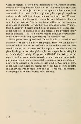 world of objects - or should we limit its study to behaviour under the
control of sensory information? To the strict Behaviourist, experi-
ence cannot be the subject-matter of perceptual studies : but we do all
assume that in a concert hall, or a picture gallery, people experience
an inner world, sufficiently important to draw them there. Whatever
it is that art critics discuss, it is not only overt behaviour, but also
what they experience. And yet we know nothing of the perceptual
experience of animals - or whether they have experience. Whatever
their behaviour, it seems insufficient as evidence of experience -
consciousness - in animals or young babies. Is the problem simply
lack of language? If so - is it that we require language for evidence of
consciousness or is language necessary for consciousness?
Philosophers have questioned 'Other Minds' - consciousness,
awareness, or sensation in other people. Since we cannot enter
another's mind, how can we verify that he has a mind? How can we be
certain that he has consciousness? Perhaps the best answer has been
given by the great Austrian philosopher (who spent his working life
at Cambridge) Ludwig Wittgenstein (1889-1951). Wittgenstein's
reply to such extreme doubts as to deny mind in other people is that
our language, and our experimental techniques, are not sufficiently
powerful to express or to support such doubts. We cannot prove
consciousness in others, but neither can we produce effective doubt to
challenge what we all believe to be true. So it is rational to accept that
other people have 'inner worlds' of experience.
218
 